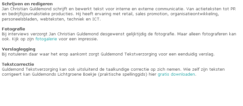 Tekstvak: Schrijven en redigeren
Jan Christian Guldemond schrijft en bewerkt tekst voor interne en externe communicatie. Van actieteksten tot PR en bedrijfsjournalistieke producties. Hij heeft ervaring met retail, sales promotion, organisatieontwikkeling, personeelsbladen, webteksten, techniek en ICT.

Fotografie
Bij interviews verzorgt Jan Christian Guldemond desgewenst gelijktijdig de fotografie. Maar alleen fotograferen kan ook. Kijk op zijn fotogalerie voor een impressie.

Verslaglegging
Bij notuleren daar waar het erop aankomt zorgt Guldemond Tekstverzorging voor een eenduidig verslag.

Tekstcorrectie
Guldemond Tekstverzorging kan ook uitsluitend de taalkundige correctie op zich nemen. Wie zelf zijn teksten corrigeert kan Guldemonds Lichtgroene Boekje (praktische spellinggids) hier gratis downloaden.





































