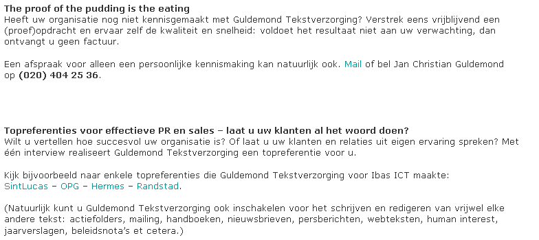 Tekstvak: The proof of the pudding is the eating
Heeft uw organisatie nog niet kennisgemaakt met Guldemond Tekstverzorging? Verstrek eens vrijblijvend een
(proef)opdracht en ervaar zelf de kwaliteit en snelheid: voldoet het resultaat niet aan uw verwachting, dan ontvangt u geen factuur. 

Een afspraak voor alleen een persoonlijke kennismaking kan natuurlijk ook. Mail of bel Jan Christian Guldemond op (020) 404 25 36.




Topreferenties voor effectieve PR en sales  laat u uw klanten al het woord doen?
Wilt u vertellen hoe succesvol uw organisatie is? Of laat u uw klanten en relaties uit eigen ervaring spreken? Met n interview realiseert Guldemond Tekstverzorging een topreferentie voor u. 

Kijk bijvoorbeeld naar enkele topreferenties die Guldemond Tekstverzorging voor Ibas ICT maakte:
SintLucas  OPG  Hermes  Randstad.

(Natuurlijk kunt u Guldemond Tekstverzorging ook inschakelen voor het schrijven en redigeren van vrijwel elke andere tekst: actiefolders, mailing, handboeken, nieuwsbrieven, persberichten, webteksten, human interest, jaarverslagen, beleidsnotas et cetera.)




































