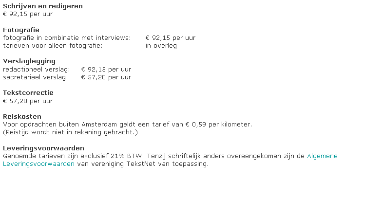 Tekstvak: Schrijven en redigeren
 91,30 per uur

Fotografie
fotografie in combinatie met interviews: 	 92,15 per uur
tarieven voor alleen fotografie: 	in overleg

Verslaglegging
redactioneel verslag: 	 92,15 per uur
secretarieel verslag: 	 57,20 per uur

Interim-ondersteuning
tarieven in overleg

Tekstcorrectie
 57,20 per uur

Reiskosten
Voor opdrachten buiten Heiloo geldt een tarief van  0,59 per kilometer.
(Reistijd wordt niet in rekening gebracht.)

Leveringsvoorwaarden
Genoemde tarieven zijn exclusief 21% BTW. Tenzij schriftelijk anders overeengekomen zijn de Algemene Leveringsvoorwaarden van vereniging TekstNet van toepassing.




































